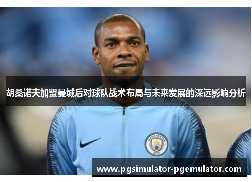 胡桑诺夫加盟曼城后对球队战术布局与未来发展的深远影响分析