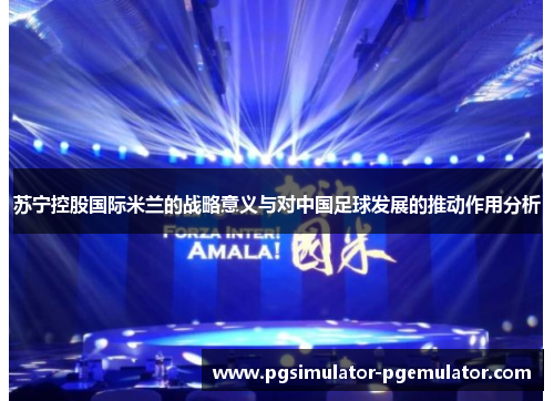 苏宁控股国际米兰的战略意义与对中国足球发展的推动作用分析