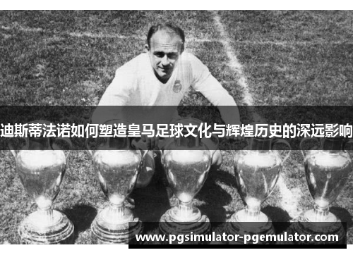 迪斯蒂法诺如何塑造皇马足球文化与辉煌历史的深远影响 迪斯蒂法诺如何塑造皇马足球文化与辉煌历史的深远影响