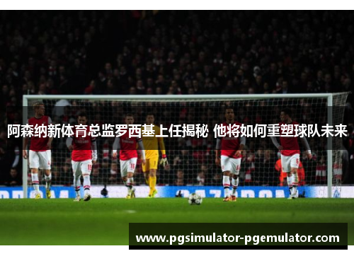 阿森纳新体育总监罗西基上任揭秘 他将如何重塑球队未来