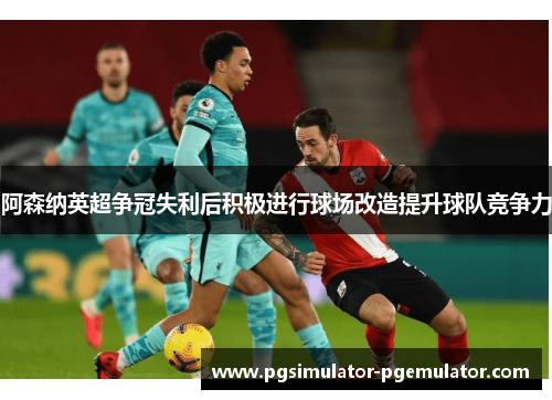 阿森纳英超争冠失利后积极进行球场改造提升球队竞争力