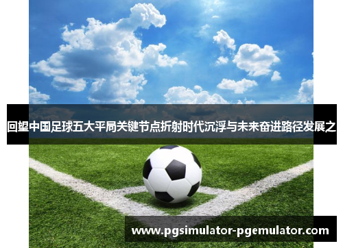 回望中国足球五大平局关键节点折射时代沉浮与未来奋进路径发展之 回望中国足球五大平局关键节点折射时代沉浮与未来奋进路径发展之
