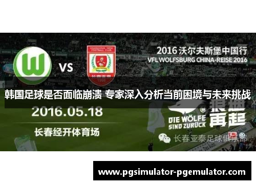韩国足球是否面临崩溃 专家深入分析当前困境与未来挑战