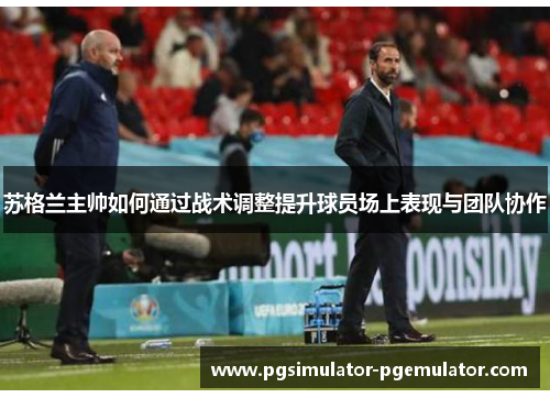 苏格兰主帅如何通过战术调整提升球员场上表现与团队协作