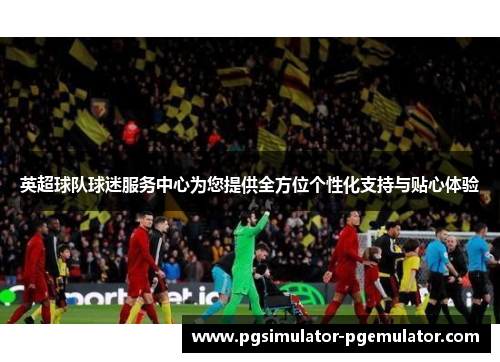 英超球队球迷服务中心为您提供全方位个性化支持与贴心体验 英超球队球迷服务中心为您提供全方位个性化支持与贴心体验