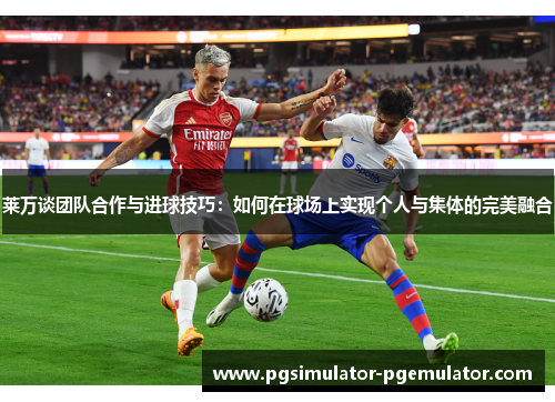 莱万谈团队合作与进球技巧：如何在球场上实现个人与集体的完美融合