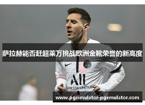 萨拉赫能否赶超莱万挑战欧洲金靴荣誉的新高度