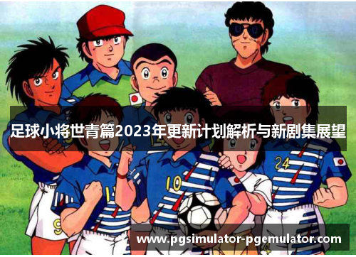 足球小将世青篇2023年更新计划解析与新剧集展望