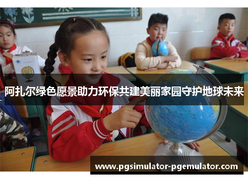 阿扎尔绿色愿景助力环保共建美丽家园守护地球未来 阿扎尔绿色愿景助力环保共建美丽家园守护地球未来