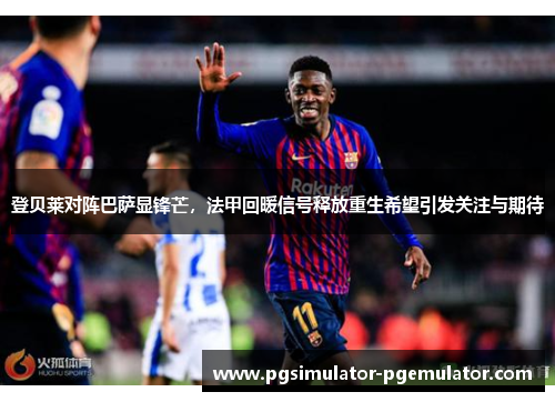 登贝莱对阵巴萨显锋芒，法甲回暖信号释放重生希望引发关注与期待
