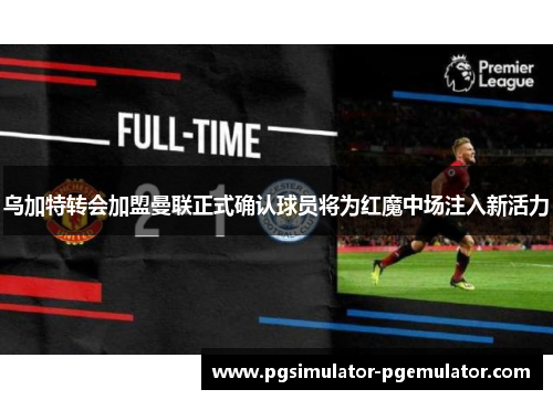 乌加特转会加盟曼联正式确认球员将为红魔中场注入新活力