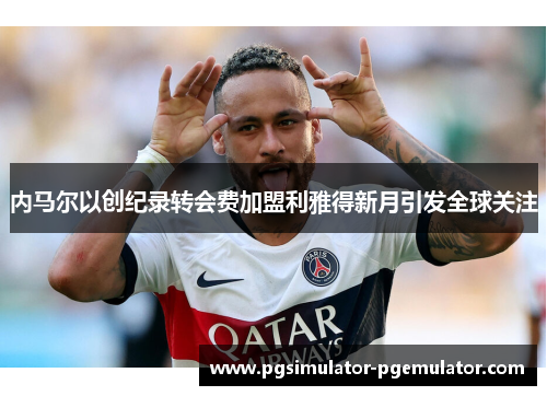 内马尔以创纪录转会费加盟利雅得新月引发全球关注 内马尔以创纪录转会费加盟利雅得新月引发全球关注