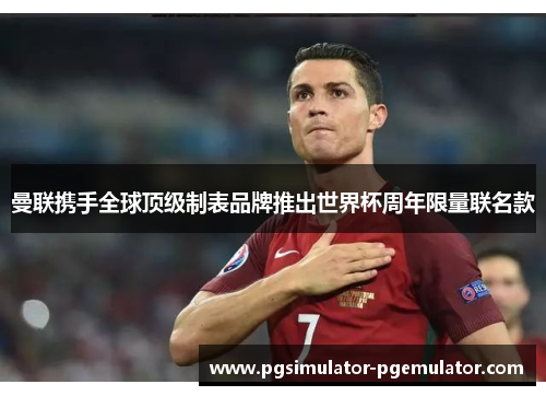 曼联携手全球顶级制表品牌推出世界杯周年限量联名款 曼联携手全球顶级制表品牌推出世界杯周年限量联名款