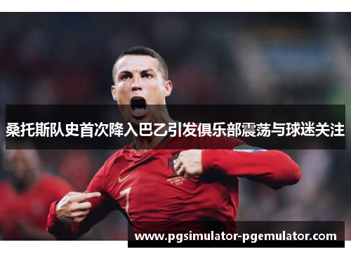 桑托斯队史首次降入巴乙引发俱乐部震荡与球迷关注 桑托斯队史首次降入巴乙引发俱乐部震荡与球迷关注