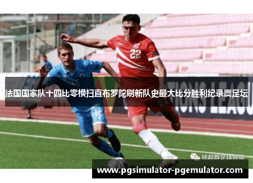 法国国家队十四比零横扫直布罗陀刷新队史最大比分胜利纪录震足坛 法国国家队十四比零横扫直布罗陀刷新队史最大比分胜利纪录震足坛