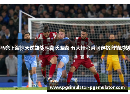 马竞上演惊天逆转战胜勒沃库森 五大精彩瞬间定格激情时刻 马竞上演惊天逆转战胜勒沃库森 五大精彩瞬间定格激情时刻