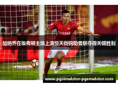 加纳乔在埃弗顿主场上演惊天倒钩助曼联夺得关键胜利 加纳乔在埃弗顿主场上演惊天倒钩助曼联夺得关键胜利