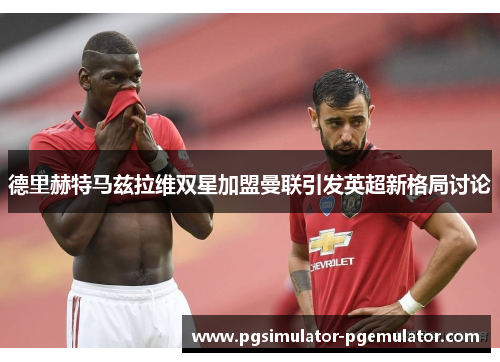 德里赫特马兹拉维双星加盟曼联引发英超新格局讨论 德里赫特马兹拉维双星加盟曼联引发英超新格局讨论