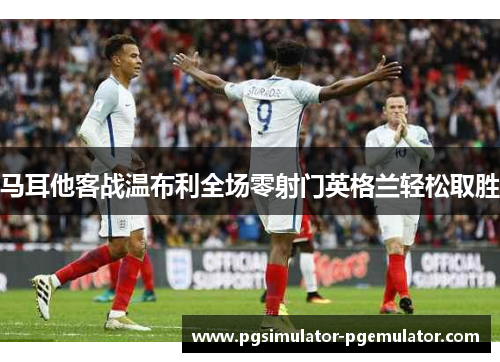 马耳他客战温布利全场零射门英格兰轻松取胜 马耳他客战温布利全场零射门英格兰轻松取胜