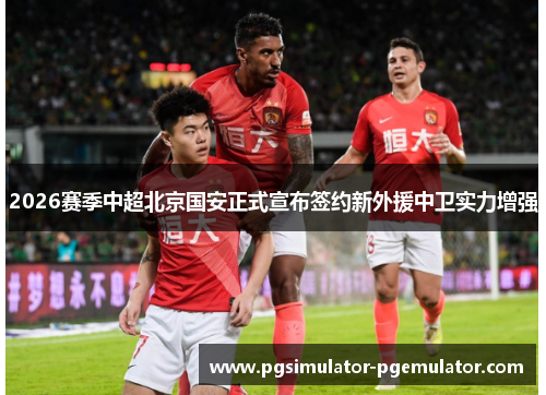 2026赛季中超北京国安正式宣布签约新外援中卫实力增强