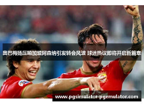 奥巴梅扬压哨加盟阿森纳引发转会风波 球迷热议即将开启新篇章 奥巴梅扬压哨加盟阿森纳引发转会风波 球迷热议即将开启新篇章